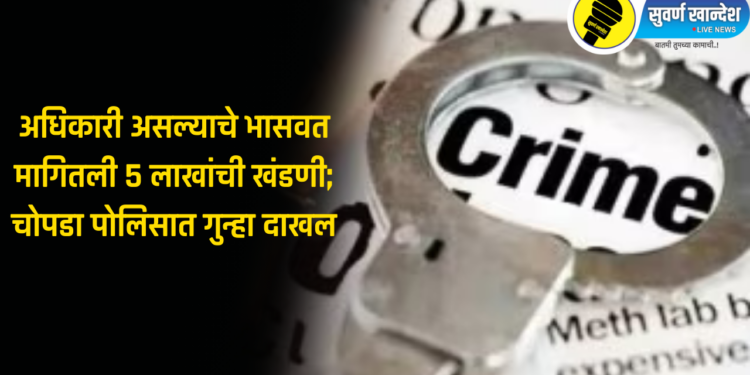 मोठी बातमी! अधिकारी असल्याचे भासवत मागितली 5 लाखांची खंडणी; चोपडा पोलिसात गुन्हा दाखल