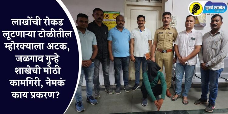 लाखोंची रोकड लूटणाऱ्या टोळीतील म्होरक्याला अटक, जळगाव गुन्हे शाखेची मोठी कामगिरी, नेमकं काय प्रकरण?