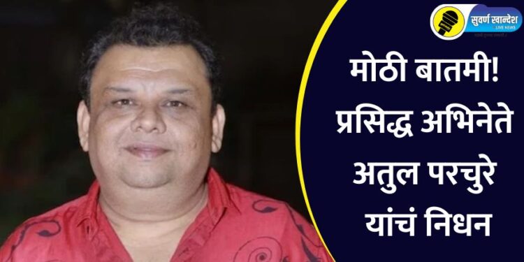 मोठी बातमी! प्रसिद्ध अभिनेते अतुल परचुरे यांचं निधन