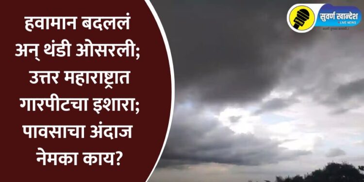 हवामान बदललं अन् थंडी ओसरली; उत्तर महाराष्ट्रात गारपीटचा इशारा; पावसाचा अंदाज नेमका काय?