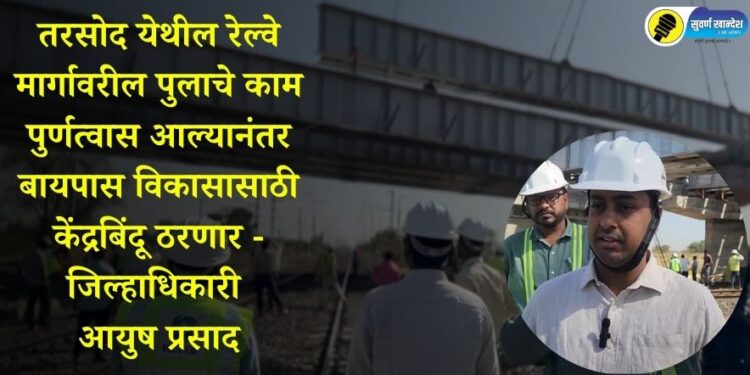 तरसोद येथील रेल्वे मार्गावरील पुलाचे काम पुर्णत्वास आल्यानंतर बायपास विकासासाठी केंद्रबिंदू ठरणार – जिल्हाधिकारी आयुष प्रसाद