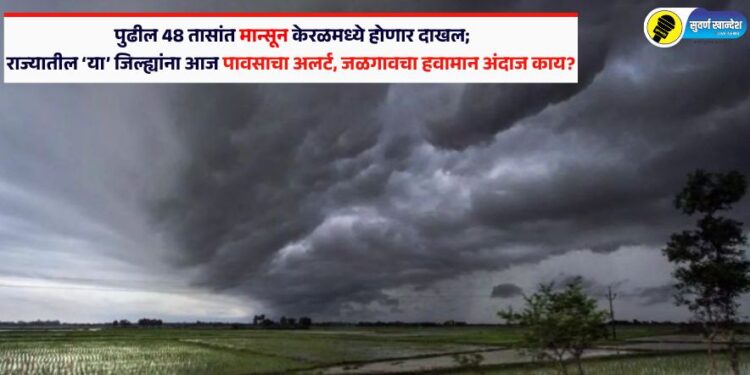 पुढील 48 तासांत मान्सून केरळमध्ये होणार दाखल; राज्यातील या जिल्ह्यांना आज पावसाचा अलर्ट, जळगावचा हवामान अंदाज काय?