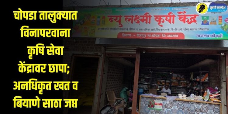 चोपडा तालुक्यात विनापरवाना कृषि सेवा केंद्रावर छापा; अनधिकृत खत व बियाणे साठा जप्त