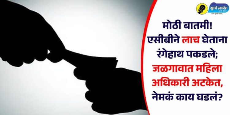 मोठी बातमी! एसीबीने लाच घेताना रंगेहाथ पकडले; जळगावात महिला अधिकारी अटकेत, नेमकं काय घडलं?