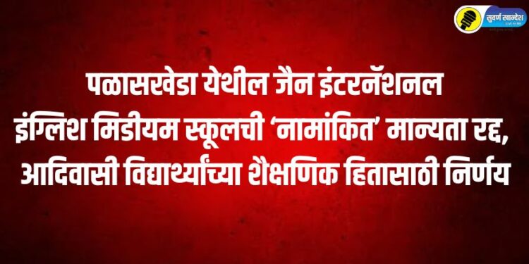 पळासखेडा येथील जैन इंटरनॅशनल इंग्लिश मिडीयम स्कूलची ‘नामांकित’ मान्यता रद्द, आदिवासी विद्यार्थ्यांच्या शैक्षणिक हितासाठी निर्णय