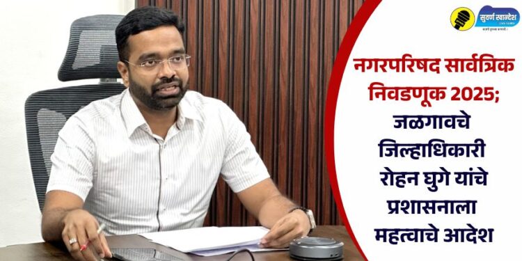 नगरपरिषद सार्वत्रिक निवडणूक 2025; जळगावचे जिल्हाधिकारी रोहन घुगे यांचे प्रशासनाला महत्वाचे आदेश