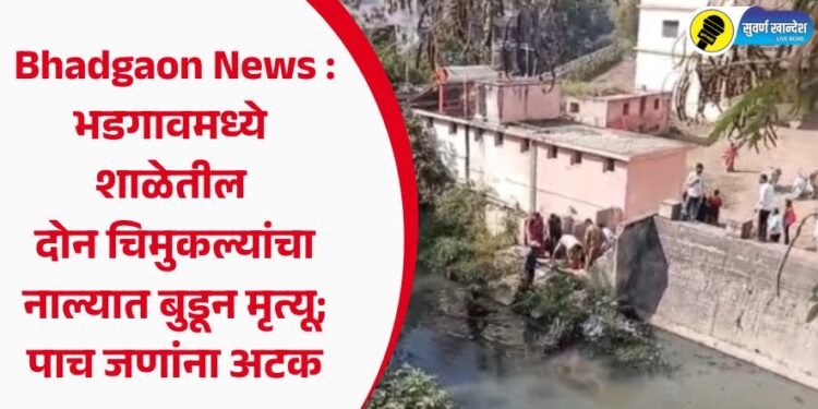 Bhadgaon News : भडगावमध्ये शाळेतील दोन चिमुकल्यांचा नाल्यात बुडून मृत्यू; पाच जणांना अटक