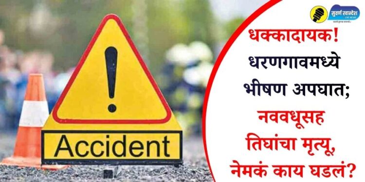 धक्कादायक! धरणगावमध्ये भीषण अपघात; नववधूसह तिघांचा मृत्यू, नेमकं काय घडलं?