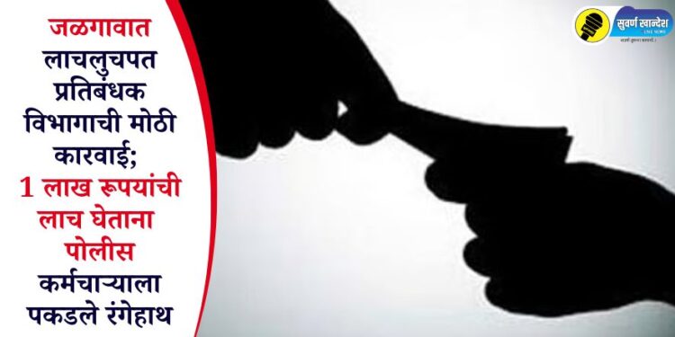 जळगावात लाचलुचपत प्रतिबंधक विभागाची मोठी कारवाई; 1 लाख रूपयांची लाच घेताना पोलीस कर्मचाऱ्याला पकडले रंगेहाथ